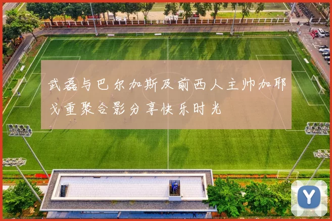 武磊与巴尔加斯及前西人主帅加耶戈重聚合影分享快乐时光