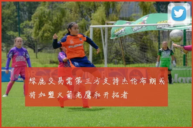 绿鹿交易需第三方支持杰伦布朗或将加盟火箭老鹰和开拓者