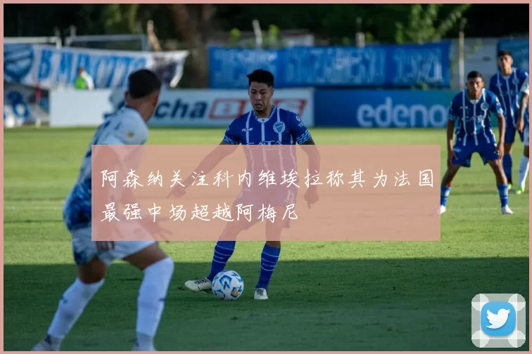 阿森纳关注科内维埃拉称其为法国最强中场超越阿梅尼