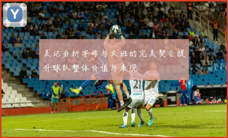 美记分析字母与文班的完美契合提升球队整体价值与表现