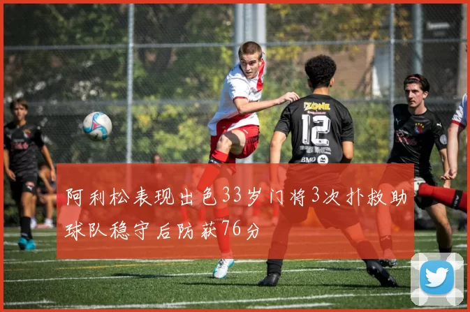 阿利松表现出色33岁门将3次扑救助球队稳守后防获76分