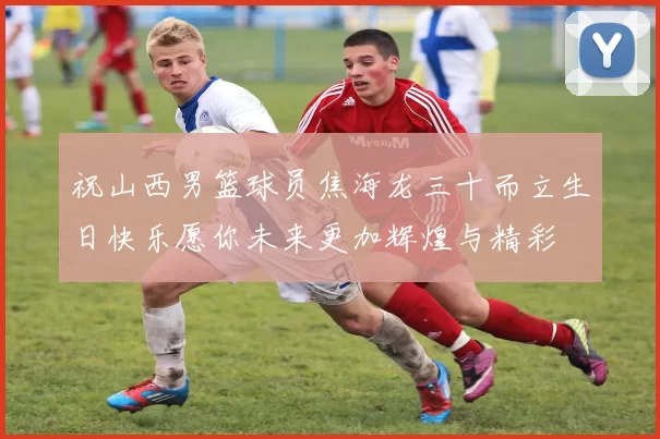祝山西男篮球员焦海龙三十而立生日快乐愿你未来更加辉煌与精彩
