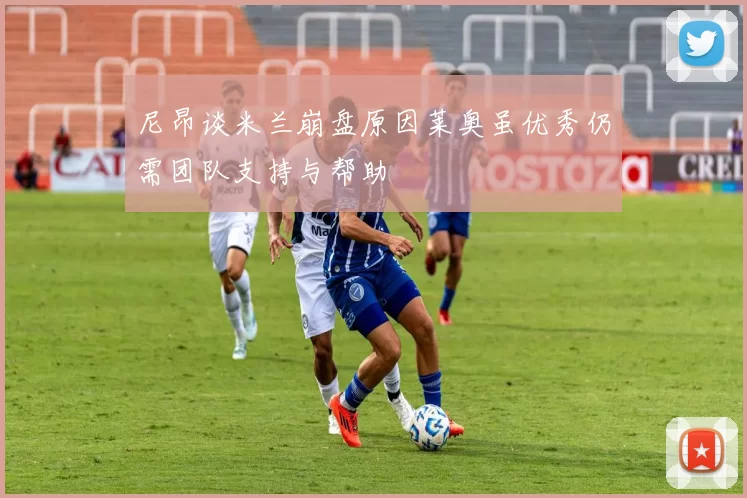 尼昂谈米兰崩盘原因莱奥虽优秀仍需团队支持与帮助