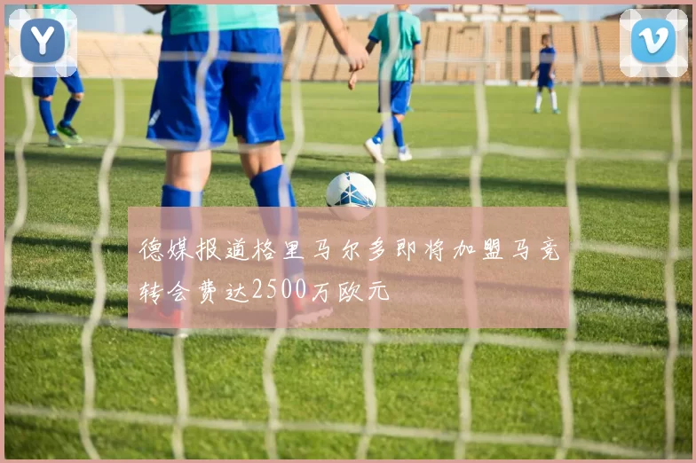 德媒报道格里马尔多即将加盟马竞转会费达2500万欧元