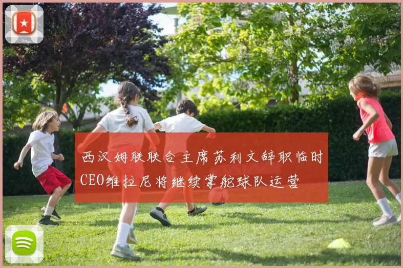 西汉姆联联合主席苏利文辞职临时CEO维拉尼将继续掌舵球队运营