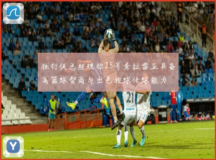 独行侠总经理称25号秀拉雷亚具备高篮球智商与出色控球传球能力