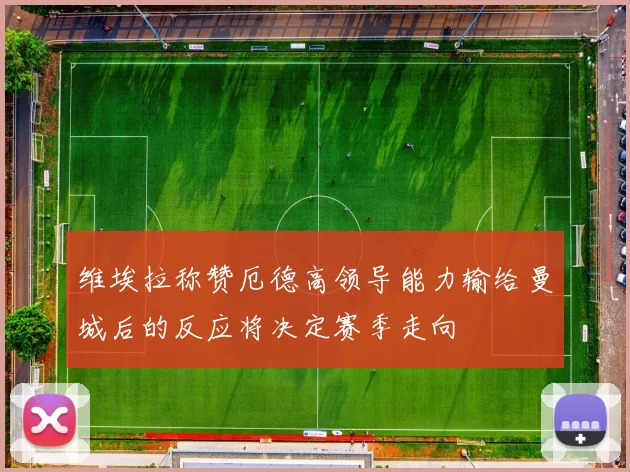 维埃拉称赞厄德高领导能力输给曼城后的反应将决定赛季走向