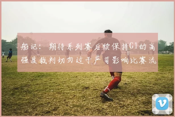 船记：期待系列赛后续保持G1的高强度裁判切勿过于严苛影响比赛流畅性