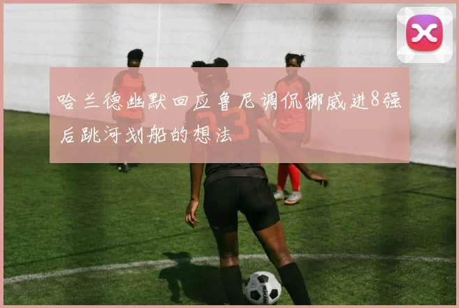 哈兰德幽默回应鲁尼调侃挪威进8强后跳河划船的想法