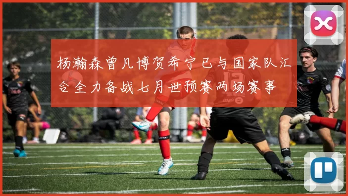 杨瀚森曾凡博贺希宁已与国家队汇合全力备战七月世预赛两场赛事
