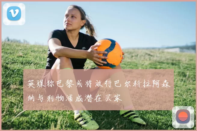 英媒称巴黎或将放行巴尔科拉阿森纳与利物浦成潜在买家
