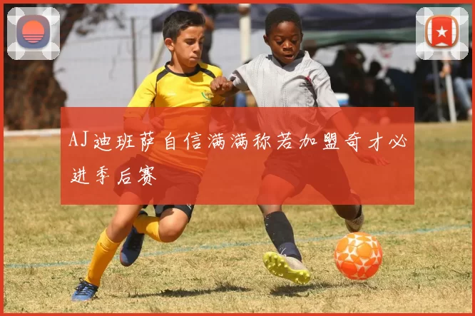 AJ迪班萨自信满满称若加盟奇才必进季后赛