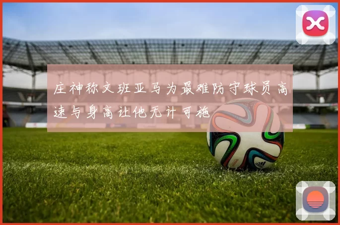 庄神称文班亚马为最难防守球员高速与身高让他无计可施