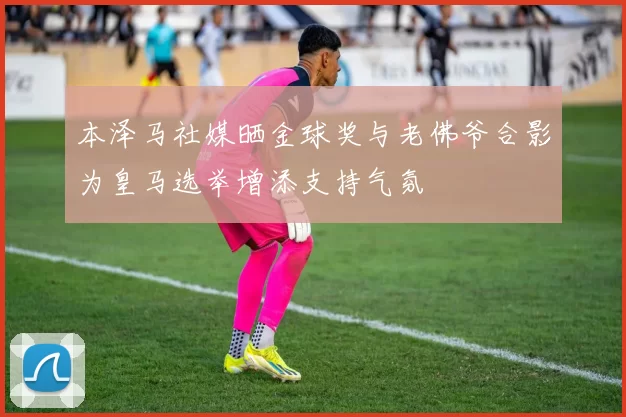 本泽马社媒晒金球奖与老佛爷合影为皇马选举增添支持气氛