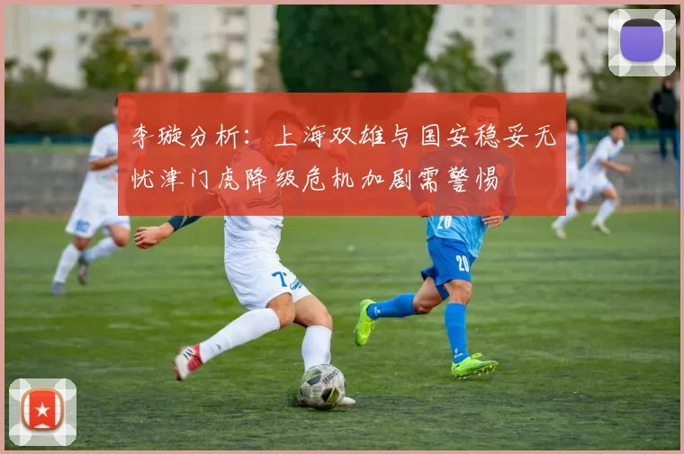 李璇分析：上海双雄与国安稳妥无忧津门虎降级危机加剧需警惕