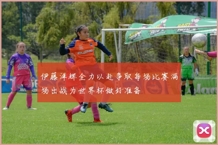 伊藤洋辉全力以赴争取每场比赛满场出战为世界杯做好准备