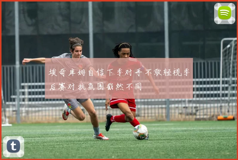 埃奇库姆自信下季对手不敢轻视季后赛对抗氛围截然不同